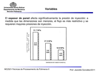 Universidad SSiimmóónn BBoollíívvaarr 
DDeeppaarrttaammeennttoo ddee MMeeccáánniiccaa 
SSeecccciióónn PPoollíímmeerrooss 
Variables 
El espesor de pared afecta significativamente la presión de inyección: a 
medida que las dimensiones son menores, el flujo es más restrictivo y se 
requieren mayores presiones de inyección. 
MC2521-Técnicas de Procesamiento de Polímeros II Prof. Jeanette González/2011 
 