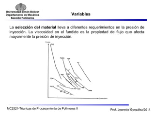 Universidad SSiimmóónn BBoollíívvaarr 
DDeeppaarrttaammeennttoo ddee MMeeccáánniiccaa 
SSeecccciióónn PPoollíímmeerrooss 
Variables 
La selección del material lleva a diferentes requerimientos en la presión de 
inyección. La viscosidad en el fundido es la propiedad de flujo que afecta 
mayormente la presión de inyección. 
MC2521-Técnicas de Procesamiento de Polímeros II Prof. Jeanette González/2011 
 