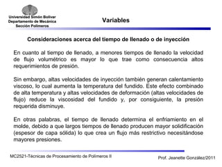 Universidad SSiimmóónn BBoollíívvaarr 
DDeeppaarrttaammeennttoo ddee MMeeccáánniiccaa 
SSeecccciióónn PPoollíímmeerrooss 
Variables 
Consideraciones acerca del tiempo de llenado o de inyección 
En cuanto al tiempo de llenado, a menores tiempos de llenado la velocidad 
de flujo volumétrico es mayor lo que trae como consecuencia altos 
requerimientos de presión. 
Sin embargo, altas velocidades de inyección también generan calentamiento 
viscoso, lo cual aumenta la temperatura del fundido. Este efecto combinado 
de alta temperatura y altas velocidades de deformación (altas velocidades de 
flujo) reduce la viscosidad del fundido y, por consiguiente, la presión 
requerida disminuye. 
En otras palabras, el tiempo de llenado determina el enfriamiento en el 
molde, debido a que largos tiempos de llenado producen mayor solidificación 
(espesor de capa sólida) lo que crea un flujo más restrictivo necesitándose 
mayores presiones. 
MC2521-Técnicas de Procesamiento de Polímeros II Prof. Jeanette González/2011 
 