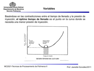 Universidad SSiimmóónn BBoollíívvaarr 
DDeeppaarrttaammeennttoo ddee MMeeccáánniiccaa 
SSeecccciióónn PPoollíímmeerrooss 
Variables 
Basándose en las contradicciones entre el tiempo de llenado y la presión de 
inyección, el óptimo tiempo de llenado es el punto en la curva donde se 
necesita una menor presión de inyección. 
MC2521-Técnicas de Procesamiento de Polímeros II Prof. Jeanette González/2011 
 