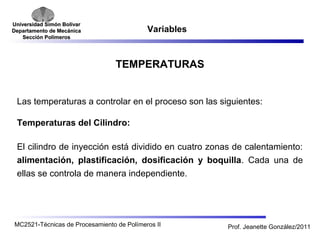 Universidad SSiimmóónn BBoollíívvaarr 
DDeeppaarrttaammeennttoo ddee MMeeccáánniiccaa 
SSeecccciióónn PPoollíímmeerrooss 
Variables 
TEMPERATURAS 
Las temperaturas a controlar en el proceso son las siguientes: 
Temperaturas del Cilindro: 
El cilindro de inyección está dividido en cuatro zonas de calentamiento: 
alimentación, plastificación, dosificación y boquilla. Cada una de 
ellas se controla de manera independiente. 
MC2521-Técnicas de Procesamiento de Polímeros II Prof. Jeanette González/2011 
 