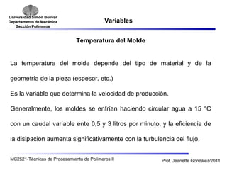Universidad SSiimmóónn BBoollíívvaarr 
DDeeppaarrttaammeennttoo ddee MMeeccáánniiccaa 
SSeecccciióónn PPoollíímmeerrooss 
Variables 
Temperatura del Molde 
La temperatura del molde depende del tipo de material y de la 
geometría de la pieza (espesor, etc.) 
Es la variable que determina la velocidad de producción. 
Generalmente, los moldes se enfrían haciendo circular agua a 15 °C 
con un caudal variable ente 0,5 y 3 litros por minuto, y la eficiencia de 
la disipación aumenta significativamente con la turbulencia del flujo. 
MC2521-Técnicas de Procesamiento de Polímeros II Prof. Jeanette González/2011 
 