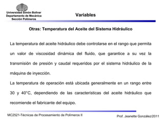 Universidad SSiimmóónn BBoollíívvaarr 
DDeeppaarrttaammeennttoo ddee MMeeccáánniiccaa 
SSeecccciióónn PPoollíímmeerrooss 
Variables 
Otras: Temperatura del Aceite del Sistema Hidráulico 
La temperatura del aceite hidráulico debe controlarse en el rango que permita 
un valor de viscosidad dinámica del fluido, que garantice a su vez la 
transmisión de presión y caudal requeridos por el sistema hidráulico de la 
máquina de inyección. 
La temperatura de operación está ubicada generalmente en un rango entre 
30 y 40°C, dependiendo de las características del aceite hidráulico que 
recomiende el fabricante del equipo. 
MC2521-Técnicas de Procesamiento de Polímeros II Prof. Jeanette González/2011 
 