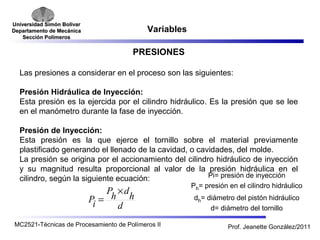 Universidad SSiimmóónn BBoollíívvaarr 
DDeeppaarrttaammeennttoo ddee MMeeccáánniiccaa 
SSeecccciióónn PPoollíímmeerrooss 
Variables 
PRESIONES 
Las presiones a considerar en el proceso son las siguientes: 
Presión Hidráulica de Inyección: 
Esta presión es la ejercida por el cilindro hidráulico. Es la presión que se lee 
en el manómetro durante la fase de inyección. 
Presión de Inyección: 
Esta presión es la que ejerce el tornillo sobre el material previamente 
plastificado generando el llenado de la cavidad, o cavidades, del molde. 
La presión se origina por el accionamiento del cilindro hidráulico de inyección 
y su magnitud resulta proporcional al valor de la presión hidráulica en el 
cilindro, según la siguiente ecuación: 
Ph ´ 
dh 
d 
Pi 
= 
Pi= presión de inyección 
Ph= presión en el cilindro hidráulico 
dh= diámetro del pistón hidráulico 
d= diámetro del tornillo 
MC2521-Técnicas de Procesamiento de Polímeros II Prof. Jeanette González/2011 
 