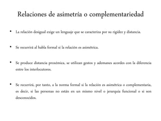 Relaciones de asimetría o complementariedad
• La relación desigual exige un lenguaje que se caracteriza por su rigidez y distancia.
• Se recurrirá al habla formal si la relación es asimétrica.
• Se produce distancia proxémica, se utilizan gestos y ademanes acordes con la diferencia
entre los interlocutores.
• Se recurrirá, por tanto, a la norma formal si la relación es asimétrica o complementaria,
es decir, si las personas no están en un mismo nivel o jerarquía funcional o si son
desconocidos.
 