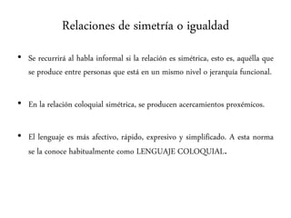 Relaciones de simetría o igualdad
• Se recurrirá al habla informal si la relación es simétrica, esto es, aquélla que
se produce entre personas que está en un mismo nivel o jerarquía funcional.
• En la relación coloquial simétrica, se producen acercamientos proxémicos.
• El lenguaje es más afectivo, rápido, expresivo y simplificado. A esta norma
se la conoce habitualmente como LENGUAJE COLOQUIAL.
 