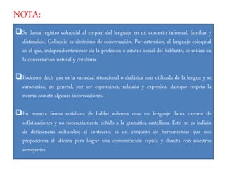 NOTA:
Se llama registro coloquial al empleo del lenguaje en un contexto informal, familiar y
distendido. Coloquio es sinónimo de conversación. Por extensión, el lenguaje coloquial
es el que, independientemente de la profesión o estatus social del hablante, se utiliza en
la conversación natural y cotidiana.
Podemos decir que es la variedad situacional o diafásica más utilizada de la lengua y se
caracteriza, en general, por ser espontánea, relajada y expresiva. Aunque respeta la
norma comete algunas incorrecciones.
En nuestra forma cotidiana de hablar solemos usar un lenguaje llano, carente de
sofisticaciones y no necesariamente ceñido a la gramática castellana. Esto no es indicio
de deficiencias culturales; al contrario, es un conjunto de herramientas que nos
proporciona el idioma para lograr una comunicación rápida y directa con nuestros
semejantes.
 