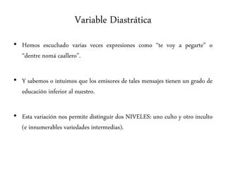 Variable Diastrática
• Hemos escuchado varias veces expresiones como “te voy a pegarte” o
“dentre nomá caallero”.
• Y sabemos o intuimos que los emisores de tales mensajes tienen un grado de
educación inferior al nuestro.
• Esta variación nos permite distinguir dos NIVELES: uno culto y otro inculto
(e innumerables variedades intermedias).
 