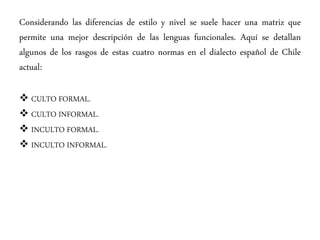 Considerando las diferencias de estilo y nivel se suele hacer una matriz que
permite una mejor descripción de las lenguas funcionales. Aquí se detallan
algunos de los rasgos de estas cuatro normas en el dialecto español de Chile
actual:
 CULTO FORMAL.
 CULTO INFORMAL.
 INCULTO FORMAL.
 INCULTO INFORMAL.
 