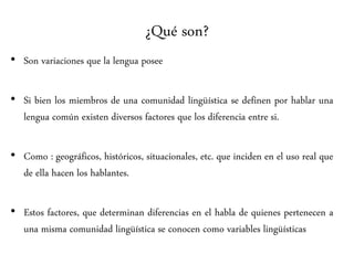 ¿Qué son?
• Son variaciones que la lengua posee
• Si bien los miembros de una comunidad lingüística se definen por hablar una
lengua común existen diversos factores que los diferencia entre si.
• Como : geográficos, históricos, situacionales, etc. que inciden en el uso real que
de ella hacen los hablantes.
• Estos factores, que determinan diferencias en el habla de quienes pertenecen a
una misma comunidad lingüística se conocen como variables lingüísticas
 