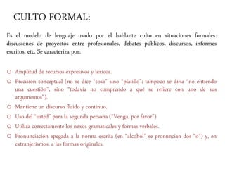 CULTO FORMAL:
Es el modelo de lenguaje usado por el hablante culto en situaciones formales:
discusiones de proyectos entre profesionales, debates públicos, discursos, informes
escritos, etc. Se caracteriza por:
o Amplitud de recursos expresivos y léxicos.
o Precisión conceptual (no se dice “cosa” sino “platillo”; tampoco se diría “no entiendo
una cuestión”, sino “todavía no comprendo a qué se refiere con uno de sus
argumentos”).
o Mantiene un discurso fluido y continuo.
o Uso del “usted” para la segunda persona (“Venga, por favor”).
o Utiliza correctamente los nexos gramaticales y formas verbales.
o Pronunciación apegada a la norma escrita (en “alcohol” se pronuncian dos “o”) y, en
extranjerismos, a las formas originales.
 