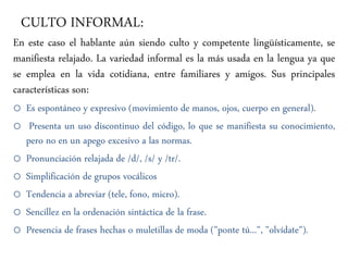 CULTO INFORMAL:
En este caso el hablante aún siendo culto y competente lingüísticamente, se
manifiesta relajado. La variedad informal es la más usada en la lengua ya que
se emplea en la vida cotidiana, entre familiares y amigos. Sus principales
características son:
o Es espontáneo y expresivo (movimiento de manos, ojos, cuerpo en general).
o Presenta un uso discontinuo del código, lo que se manifiesta su conocimiento,
pero no en un apego excesivo a las normas.
o Pronunciación relajada de /d/, /s/ y /tr/.
o Simplificación de grupos vocálicos
o Tendencia a abreviar (tele, fono, micro).
o Sencillez en la ordenación sintáctica de la frase.
o Presencia de frases hechas o muletillas de moda ("ponte tú...", "olvídate").
 