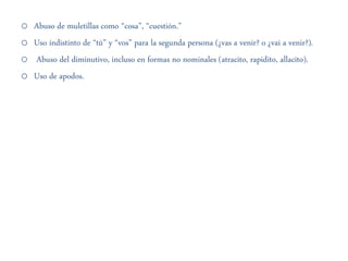 o Abuso de muletillas como “cosa”, “cuestión.”
o Uso indistinto de “tú” y “vos” para la segunda persona (¿vas a venir? o ¿vai a venir?).
o Abuso del diminutivo, incluso en formas no nominales (atracito, rapidito, allacito).
o Uso de apodos.
 
