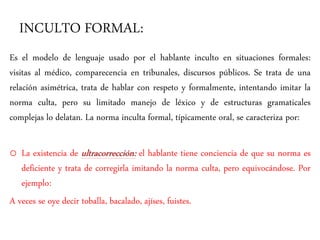 INCULTO FORMAL:
Es el modelo de lenguaje usado por el hablante inculto en situaciones formales:
visitas al médico, comparecencia en tribunales, discursos públicos. Se trata de una
relación asimétrica, trata de hablar con respeto y formalmente, intentando imitar la
norma culta, pero su limitado manejo de léxico y de estructuras gramaticales
complejas lo delatan. La norma inculta formal, típicamente oral, se caracteriza por:
o La existencia de ultracorrección: el hablante tiene conciencia de que su norma es
deficiente y trata de corregirla imitando la norma culta, pero equivocándose. Por
ejemplo:
A veces se oye decir toballa, bacalado, ajíses, fuistes.
 