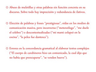 o Abuso de muletillas y otras palabras sin función concreta en su
discurso. Sobre todo hay imprecisión y redundancia de ilativos.
o Elección de palabras y frases “prestigiosas”, oídas en los medios de
comunicación masiva, pero incorrectas (“metereólogo”, “me duele
el celebro”) o descontextualizadas (“mi mami colapsó en la
cocina”, “la pelea fue dantesca”).
o Errores en la concordancia gramatical al elaborar textos complejos
(“El cuerpo de carabineros hizo un comunicado, la cual dijo que
no había que preocuparse”, “se venden huevo”).
 