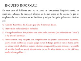 INCULTO INFORMAL:
En este caso el hablante que no es culto ni competente lingüísticamente, se
manifiesta relajado. La variedad informal es la más usada en la lengua ya que se
emplea en la vida cotidiana, entre familiares y amigos. Sus principales características
son:
o Emisión discontinua del discurso por falta de recursos léxicos.
o Imprecisión en la ordenación sintáctica.
o Gran pobreza léxica. Sus palabras son, sobre todo, concretas (sus referentes son “cosas”)
y del entorno cotidiano.
o Pronunciación muy relajada, con simplificación de grupos consonánticos (ausoluto,
paire, caule), cambios de sonidos (juego en vez de fuego, güitre en vez de buitre, cardo
en vez de caldo), adición de sonidos (dentrar, garuga, sandiya, sure, comere…) y pérdida
de sonidos (aonde en vez de adonde, reise en vez de reirse, tabién en vez de está bien,
caallo, córrete pal lao…).
 