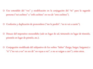 o Uso extendido del “vos” y modificación en la conjugación del “tú” para la segunda
persona (“soi cochino” o “eríh cochino” en vez de “eres cochino”).
o Confusión y duplicación de pronombres (“me le perdió”, “no te vai a caerte”).
o Desuso del imperativo monosílabo (sale en lugar de sal, tiénemelo en lugar de ténmelo,
pónetelo en lugar de póntelo, etc.).
o Conjugación modificada del subjuntivo de los verbos “haber” (haiga, haigai, haigamo) e
“ir” (“no vai a ver” en vez de” no vayas a ver”, o no se vaigan a caer”), entre otros.
 