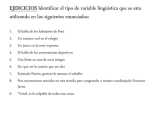 EJERCICIOS Identificar el tipo de variable lingüística que se esta
utilizando en los siguientes enunciados:
1. El habla de los habitantes de Perú
2. Un examen oral en el colegio
3. Un juicio en la corte suprema
4. El habla de los comentaristas deportivos
5. Una fiesta en casa de unos amigos
6. Na´que ver la custión que me dicí
7. Estimado Patrón, gustoso le amanso el caballos
8. Nos encontramos reunidos en esta tertulia para congratular a nuestro condiscípulo Francisco
Javier.
9. “Usted, es la culpable de todas esas cosas.
 