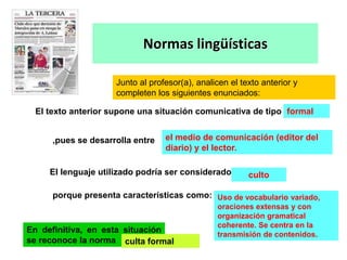 Normas lingüísticas
Junto al profesor(a), analicen el texto anterior y
completen los siguientes enunciados:
formalEl texto anterior supone una situación comunicativa de tipo
El lenguaje utilizado podría ser considerado
porque presenta características como:
,pues se desarrolla entre el medio de comunicación (editor del
diario) y el lector.
culto
Uso de vocabulario variado,
oraciones extensas y con
organización gramatical
coherente. Se centra en la
transmisión de contenidos.
En definitiva, en esta situación
se reconoce la norma culta formal
 