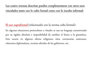Las cuatro normas descritas pueden complementarse con otros usos
vinculados tanto con lo culto formal como con lo inculto informal:
El uso supraformal (relacionado con la norma culta formal):
En algunas situaciones protocolares o rituales se usa un lenguaje caracterizado
por su rigidez absoluta e imposibilidad de cambiar el léxico o la gramática.
Esto ocurre en algunos oficios religiosos, ritos, ceremonias castrenses,
relaciones diplomáticas, eventos oficiales de los gobiernos, etc.
 