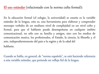 El uso estándar (relacionado con la norma culta formal):
En la educación formal (el colegio, la universidad) se enseña es la variable
estándar de la lengua, esto es, una herramienta para elaborar y comprender
mensajes verbales de un mediano nivel de complejidad en un nivel culto y
formal, para que el hablante pueda desempeñarse en cualquier ámbito
comunicacional, no sólo con su familia y amigos, sino con los medios de
comunicación masiva, los profesionales, el Estado, la ciencia, la filosofía y el
arte, independientemente del país o la región y de la edad del
hablante.
Cuando se habla, en general, de “norma española”, se está haciendo referencia
a esta variable estándar, que pretende ser reflejo fiel de la lengua.
 
