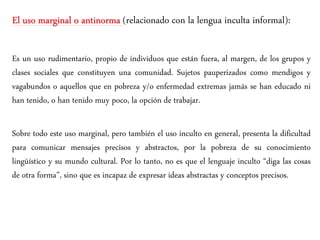 El uso marginal o antinorma (relacionado con la lengua inculta informal):
Es un uso rudimentario, propio de individuos que están fuera, al margen, de los grupos y
clases sociales que constituyen una comunidad. Sujetos pauperizados como mendigos y
vagabundos o aquellos que en pobreza y/o enfermedad extremas jamás se han educado ni
han tenido, o han tenido muy poco, la opción de trabajar.
Sobre todo este uso marginal, pero también el uso inculto en general, presenta la dificultad
para comunicar mensajes precisos y abstractos, por la pobreza de su conocimiento
lingüístico y su mundo cultural. Por lo tanto, no es que el lenguaje inculto “diga las cosas
de otra forma”, sino que es incapaz de expresar ideas abstractas y conceptos precisos.
 
