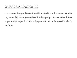 OTRAS VARIACIONES
Los factores tiempo, lugar, situación y estrato son los fundamentales.
Hay otros factores menos determinantes, porque afectan sobre todo a
la parte más superficial de la lengua, esto es, a la selección de las
palabras.
 