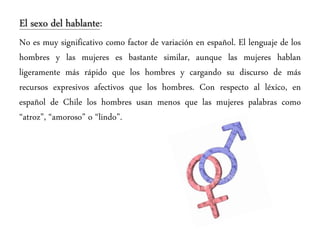 El sexo del hablante:
No es muy significativo como factor de variación en español. El lenguaje de los
hombres y las mujeres es bastante similar, aunque las mujeres hablan
ligeramente más rápido que los hombres y cargando su discurso de más
recursos expresivos afectivos que los hombres. Con respecto al léxico, en
español de Chile los hombres usan menos que las mujeres palabras como
“atroz”, “amoroso” o “lindo”.
 