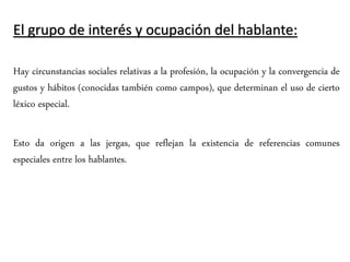 El grupo de interés y ocupación del hablante:
Hay circunstancias sociales relativas a la profesión, la ocupación y la convergencia de
gustos y hábitos (conocidas también como campos), que determinan el uso de cierto
léxico especial.
Esto da origen a las jergas, que reflejan la existencia de referencias comunes
especiales entre los hablantes.
 