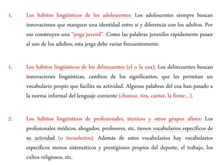 1. Los hábitos lingüísticos de los adolescentes: Los adolescentes siempre buscan
innovaciones que marquen una identidad entre sí y diferencia con los adultos. Por
eso construyen una “jerga juvenil”. Como las palabras juveniles rápidamente pasan
al uso de los adultos, esta jerga debe variar frecuentemente.
1. Los hábitos lingüísticos de los delincuentes (el o la coa): Los delincuentes buscan
innovaciones lingüísticas, cambios de los significantes, que les permitan un
vocabulario propio que facilita su actividad. Algunas palabras del coa han pasado a
la norma informal del lenguaje corriente (chorear, tira, cantar, la firme…).
2. Los hábitos lingüísticos de profesionales, técnicos y otros grupos afines: Los
profesionales médicos, abogados, profesores, etc. tienen vocabularios específicos de
su actividad (o tecnolectos). Además de estos vocabularios hay vocabularios
específicos menos sistemáticos y prestigiosos propios del deporte, el trabajo, los
cultos religiosos, etc.
 