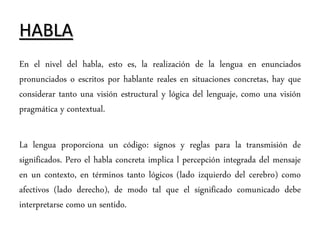 HABLA
En el nivel del habla, esto es, la realización de la lengua en enunciados
pronunciados o escritos por hablante reales en situaciones concretas, hay que
considerar tanto una visión estructural y lógica del lenguaje, como una visión
pragmática y contextual.
La lengua proporciona un código: signos y reglas para la transmisión de
significados. Pero el habla concreta implica l percepción integrada del mensaje
en un contexto, en términos tanto lógicos (lado izquierdo del cerebro) como
afectivos (lado derecho), de modo tal que el significado comunicado debe
interpretarse como un sentido.
 