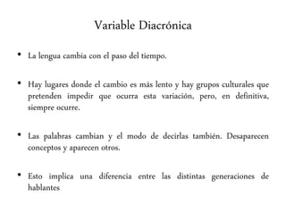Variable Diacrónica
• La lengua cambia con el paso del tiempo.
• Hay lugares donde el cambio es más lento y hay grupos culturales que
pretenden impedir que ocurra esta variación, pero, en definitiva,
siempre ocurre.
• Las palabras cambian y el modo de decirlas también. Desaparecen
conceptos y aparecen otros.
• Esto implica una diferencia entre las distintas generaciones de
hablantes
 