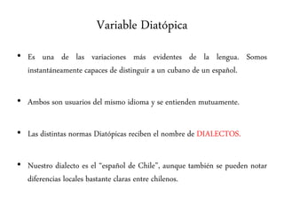 Variable Diatópica
• Es una de las variaciones más evidentes de la lengua. Somos
instantáneamente capaces de distinguir a un cubano de un español.
• Ambos son usuarios del mismo idioma y se entienden mutuamente.
• Las distintas normas Diatópicas reciben el nombre de DIALECTOS.
• Nuestro dialecto es el “español de Chile”, aunque también se pueden notar
diferencias locales bastante claras entre chilenos.
 