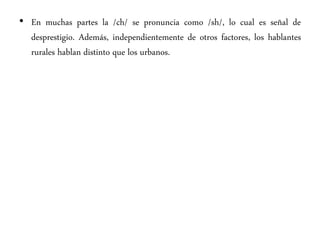 • En muchas partes la /ch/ se pronuncia como /sh/, lo cual es señal de
desprestigio. Además, independientemente de otros factores, los hablantes
rurales hablan distinto que los urbanos.
 