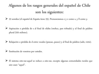 Algunos de los rasgos generales del español de Chile
son los siguientes:
 22 sonidos (el español de España tiene 23). Pronunciamos c y z como s, y ll como y.
 Aspiración o pérdida de s al final de sílaba (mohca, pan tohtado) y al final de palabra
plural (loh mihmo).
 Relajación o pérdida de d entre vocales (pescao, peazo) y al final de palabra (salú, virtú).
 Sustitución de vosotros por ustedes.
 El sistema este-ese-aquel se reduce a este-ese, excepto algunas comunidades rurales que
aún usan “aquel”.
 