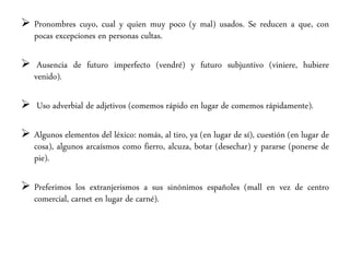  Pronombres cuyo, cual y quien muy poco (y mal) usados. Se reducen a que, con
pocas excepciones en personas cultas.
 Ausencia de futuro imperfecto (vendré) y futuro subjuntivo (viniere, hubiere
venido).
 Uso adverbial de adjetivos (comemos rápido en lugar de comemos rápidamente).
 Algunos elementos del léxico: nomás, al tiro, ya (en lugar de sí), cuestión (en lugar de
cosa), algunos arcaísmos como fierro, alcuza, botar (desechar) y pararse (ponerse de
pie).
 Preferimos los extranjerismos a sus sinónimos españoles (mall en vez de centro
comercial, carnet en lugar de carné).
 