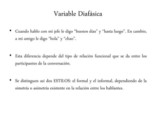 Variable Diafásica
• Cuando hablo con mi jefe le digo “buenos días” y “hasta luego”. En cambio,
a mi amigo le digo “hola” y “chao”.
• Esta diferencia depende del tipo de relación funcional que se da entre los
participantes de la conversación.
• Se distinguen así dos ESTILOS: el formal y el informal, dependiendo de la
simetría o asimetría existente en la relación entre los hablantes.
 