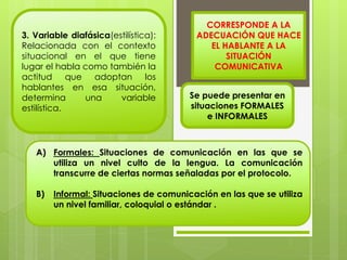 3. Variable diafásica(estilística): 
Relacionada con el contexto 
situacional en el que tiene 
lugar el habla como también la 
actitud que adoptan los 
hablantes en esa situación, 
determina una variable 
estilística. 
CORRESPONDE A LA 
ADECUACIÓN QUE HACE 
EL HABLANTE A LA 
Se puede presentar en 
situaciones FORMALES 
e INFORMALES 
A) Formales: Situaciones de comunicación en las que se 
utiliza un nivel culto de la lengua. La comunicación 
transcurre de ciertas normas señaladas por el protocolo. 
B) Informal: Situaciones de comunicación en las que se utiliza 
un nivel familiar, coloquial o estándar . 
SITUACIÓN 
COMUNICATIVA 
 
