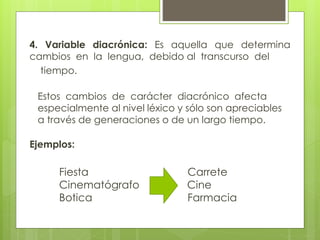 4. Variable diacrónica: Es aquella que determina 
cambios en la lengua, debido al transcurso del 
tiempo. 
Estos cambios de carácter diacrónico afecta 
especialmente al nivel léxico y sólo son apreciables 
a través de generaciones o de un largo tiempo. 
Ejemplos: 
Fiesta Carrete 
Cinematógrafo Cine 
Botica Farmacia 
 