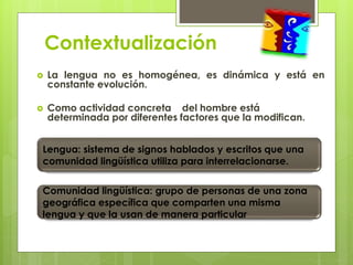 Contextualización 
 La lengua no es homogénea, es dinámica y está en 
constante evolución. 
 Como actividad concreta del hombre está 
determinada por diferentes factores que la modifican. 
Lengua: sistema de signos hablados y escritos que una 
comunidad lingüística utiliza para interrelacionarse. 
Comunidad lingüística: grupo de personas de una zona 
geográfica específica que comparten una misma 
lengua y que la usan de manera particular 
 