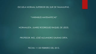 ESCUELA NORMAL SUPERIOR DEL SUR DE TAMAULIPAS .
“VARIABLES MATEMÁTICAS”
NORMALISTA. JUAREZ RODRIGUEZ RAQUEL DE JESÚS.
PROFESOR. ING. JOSÉ ALEJANDRO SALINAS ORTA.
FECHA: 11 DE FEBRERO DEL 2015.
 