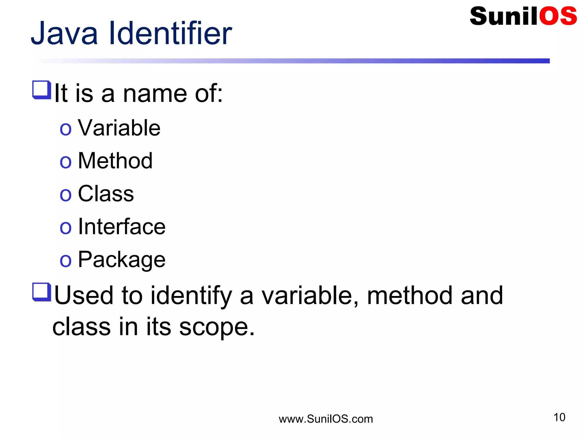 Java Identifier It is a name of: o Variable o Method o Class o Interface o Package Used to identify a variable, method and class in its scope. www.SunilOS.com 10 