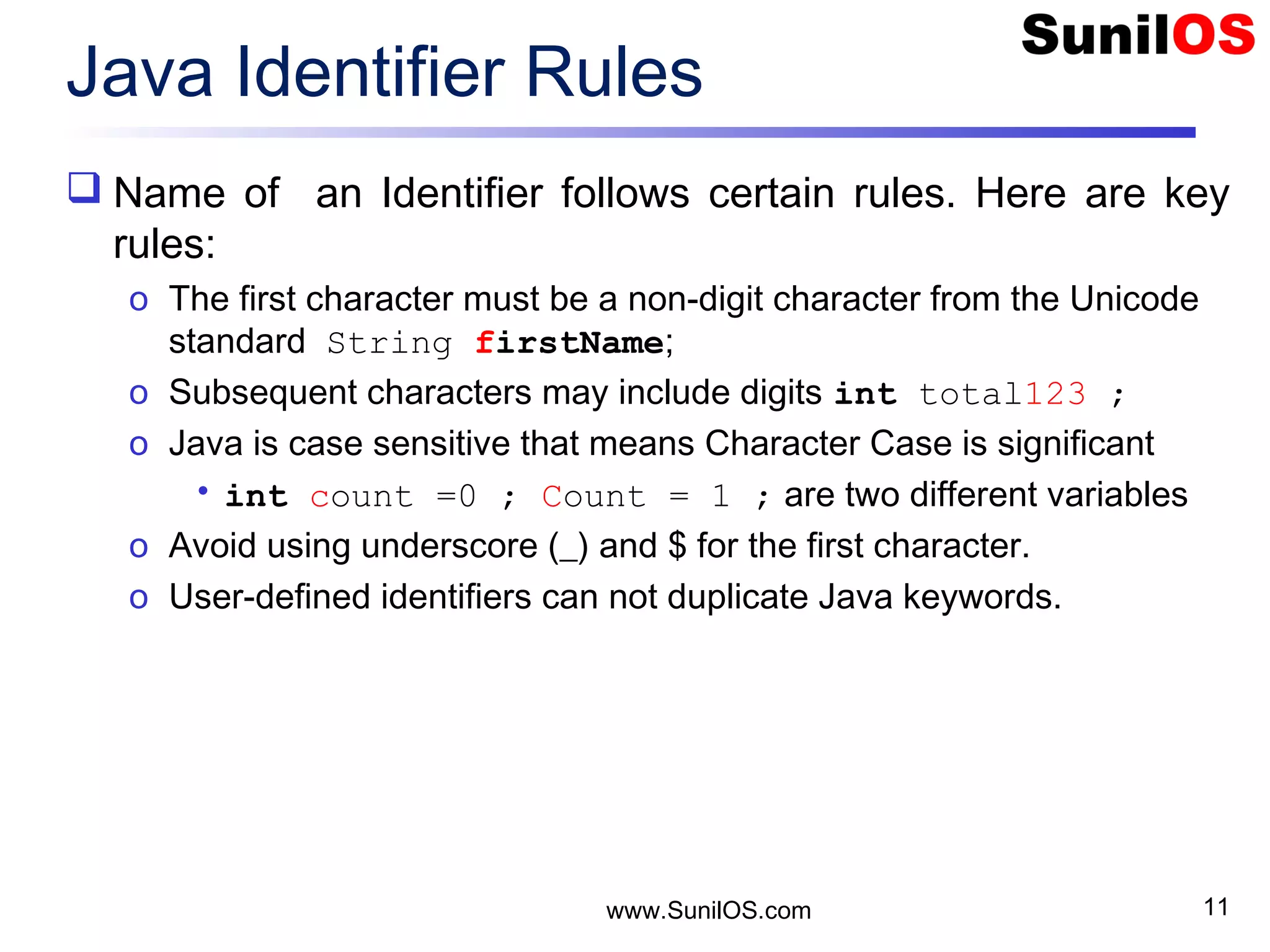 www.SunilOS.com 11 Java Identifier Rules  Name of an Identifier follows certain rules. Here are key rules: o The first character must be a non-digit character from the Unicode standard String firstName; o Subsequent characters may include digits int total123 ; o Java is case sensitive that means Character Case is significant • int count =0 ; Count = 1 ; are two different variables o Avoid using underscore (_) and $ for the first character. o User-defined identifiers can not duplicate Java keywords. 
