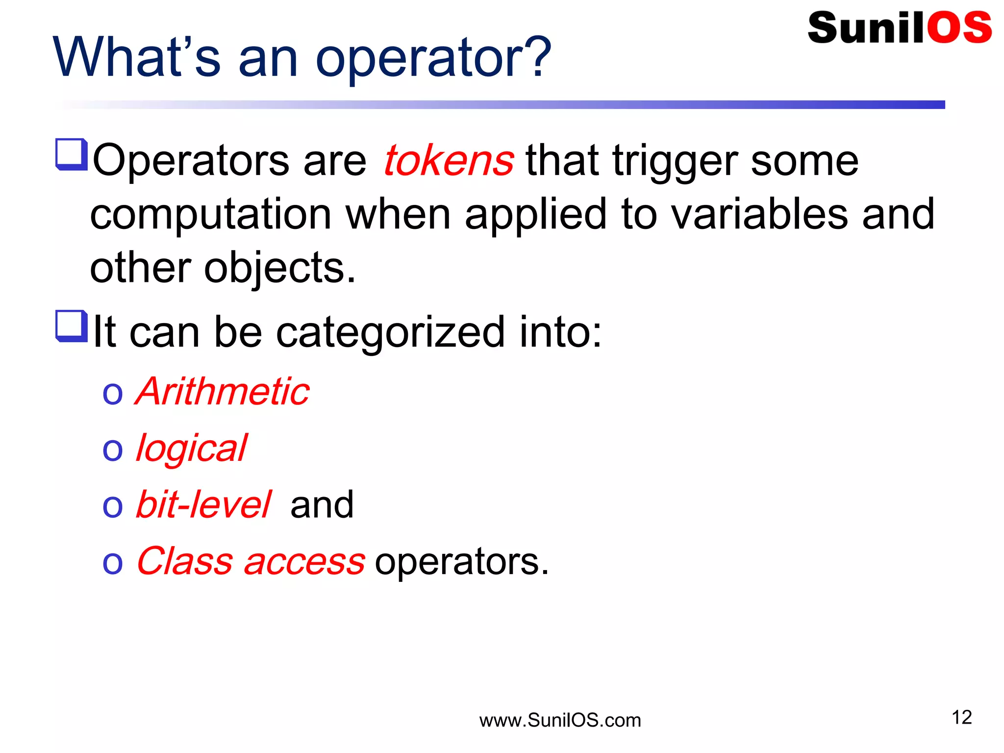 www.SunilOS.com 12 What’s an operator? Operators are tokens that trigger some computation when applied to variables and other objects. It can be categorized into: o Arithmetic o logical o bit-level and o Class access operators. 