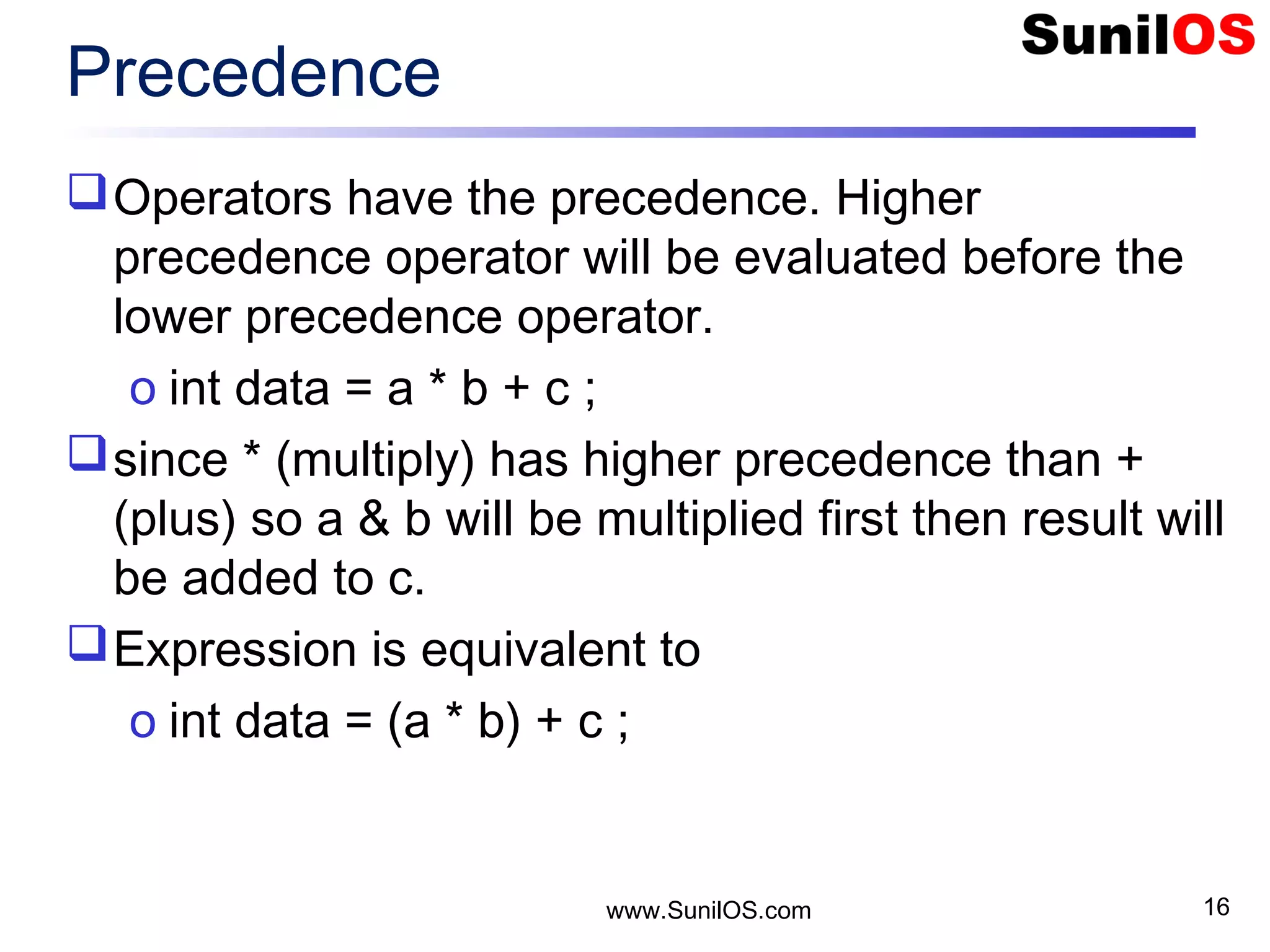 www.SunilOS.com 16 Precedence Operators have the precedence. Higher precedence operator will be evaluated before the lower precedence operator. o int data = a * b + c ; since * (multiply) has higher precedence than + (plus) so a & b will be multiplied first then result will be added to c. Expression is equivalent to o int data = (a * b) + c ; 
