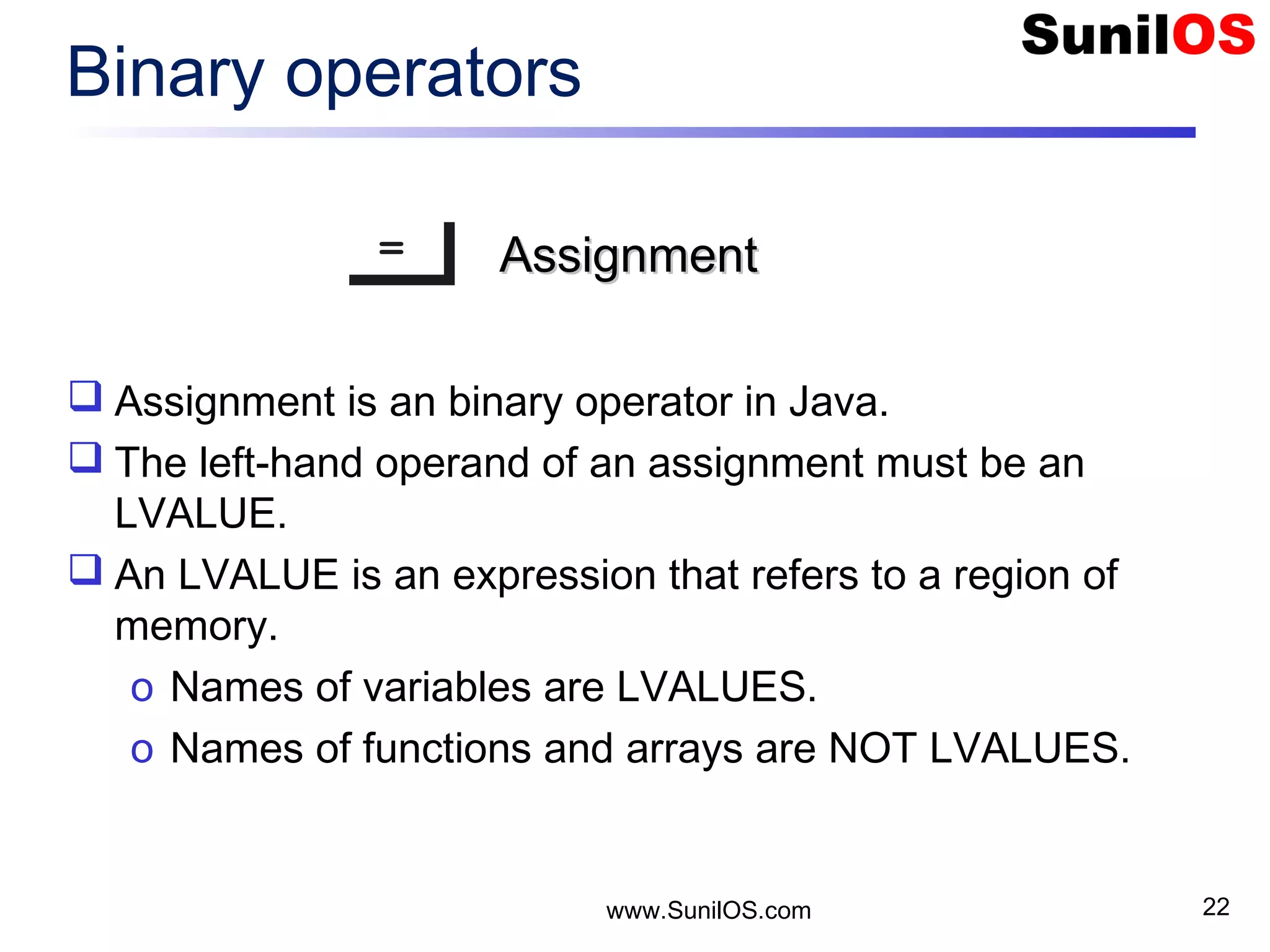www.SunilOS.com 22 Binary operators == AssignmentAssignment  Assignment is an binary operator in Java.  The left-hand operand of an assignment must be an LVALUE.  An LVALUE is an expression that refers to a region of memory. o Names of variables are LVALUES. o Names of functions and arrays are NOT LVALUES. 