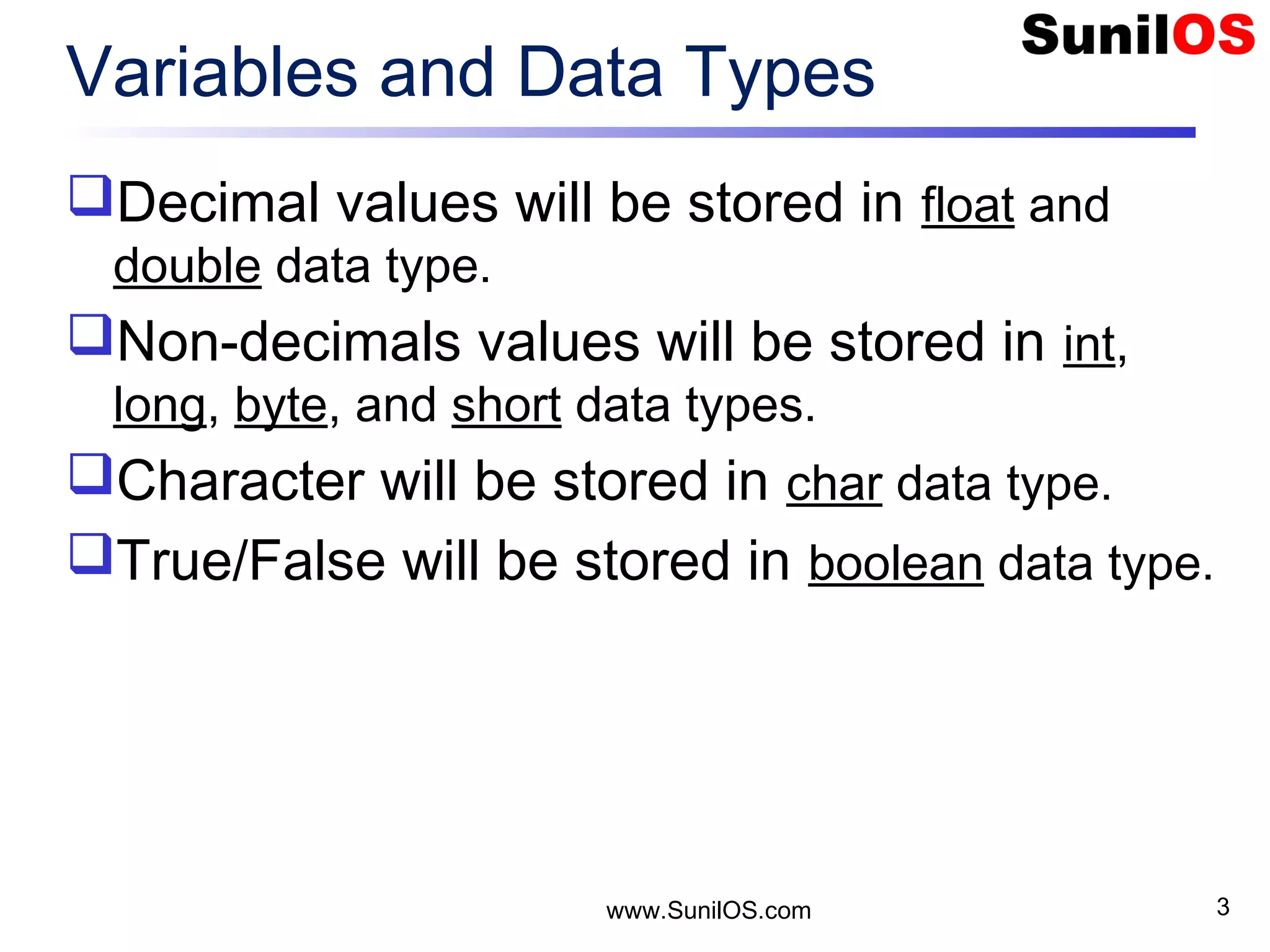 Variables and Data Types Decimal values will be stored in float and double data type. Non-decimals values will be stored in int, long, byte, and short data types. Character will be stored in char data type. True/False will be stored in boolean data type. www.SunilOS.com 3 