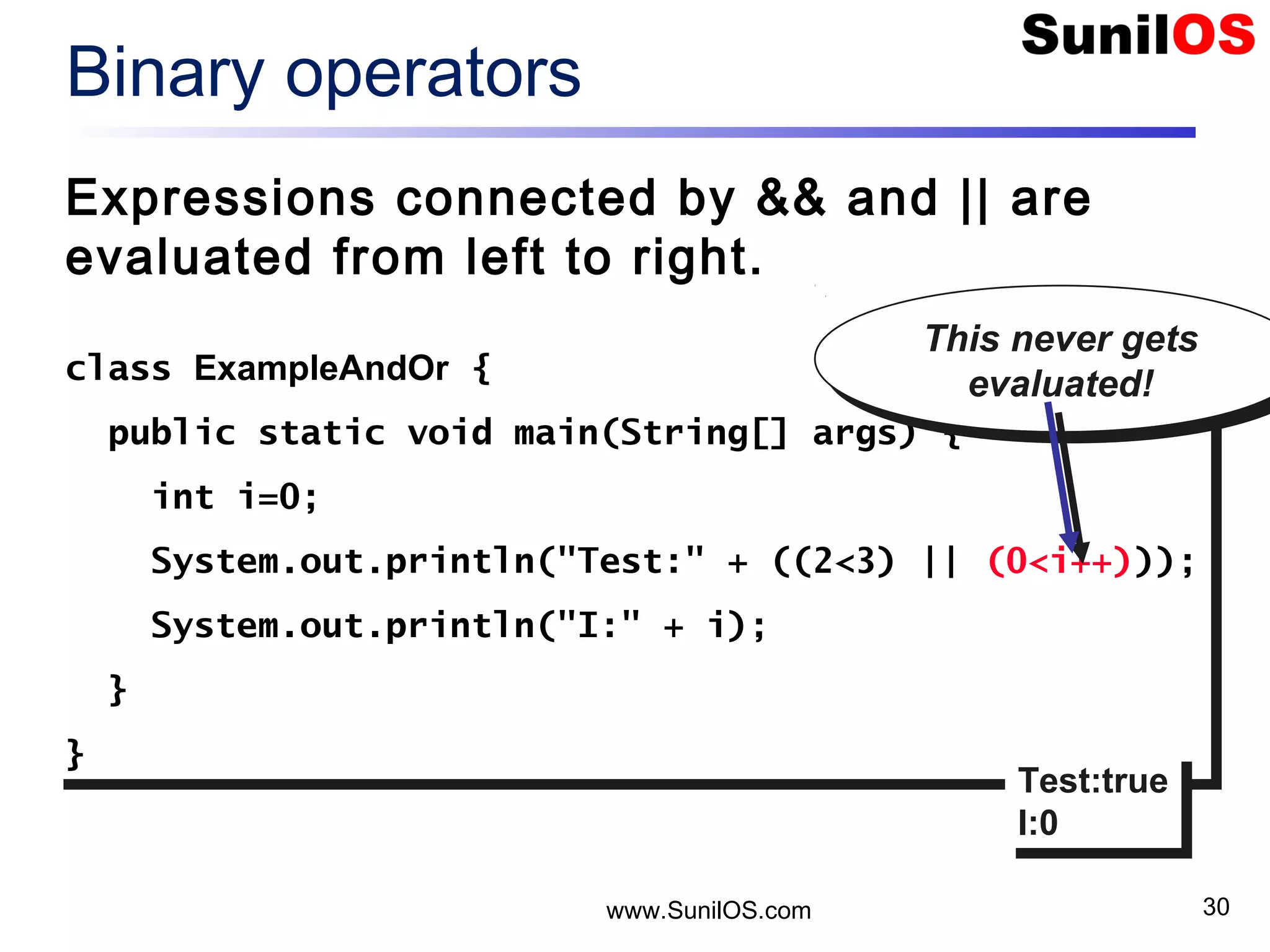 www.SunilOS.com 30 Binary operators Expressions connected by && and || are evaluated from left to right. class ExampleAndOr { public static void main(String[] args) { int i=0; System.out.println("Test:" + ((2<3) || (0<i++))); System.out.println("I:" + i); } } class ExampleAndOr { public static void main(String[] args) { int i=0; System.out.println("Test:" + ((2<3) || (0<i++))); System.out.println("I:" + i); } } Test:true I:0 Test:true I:0 This never gets evaluated! This never gets evaluated! 