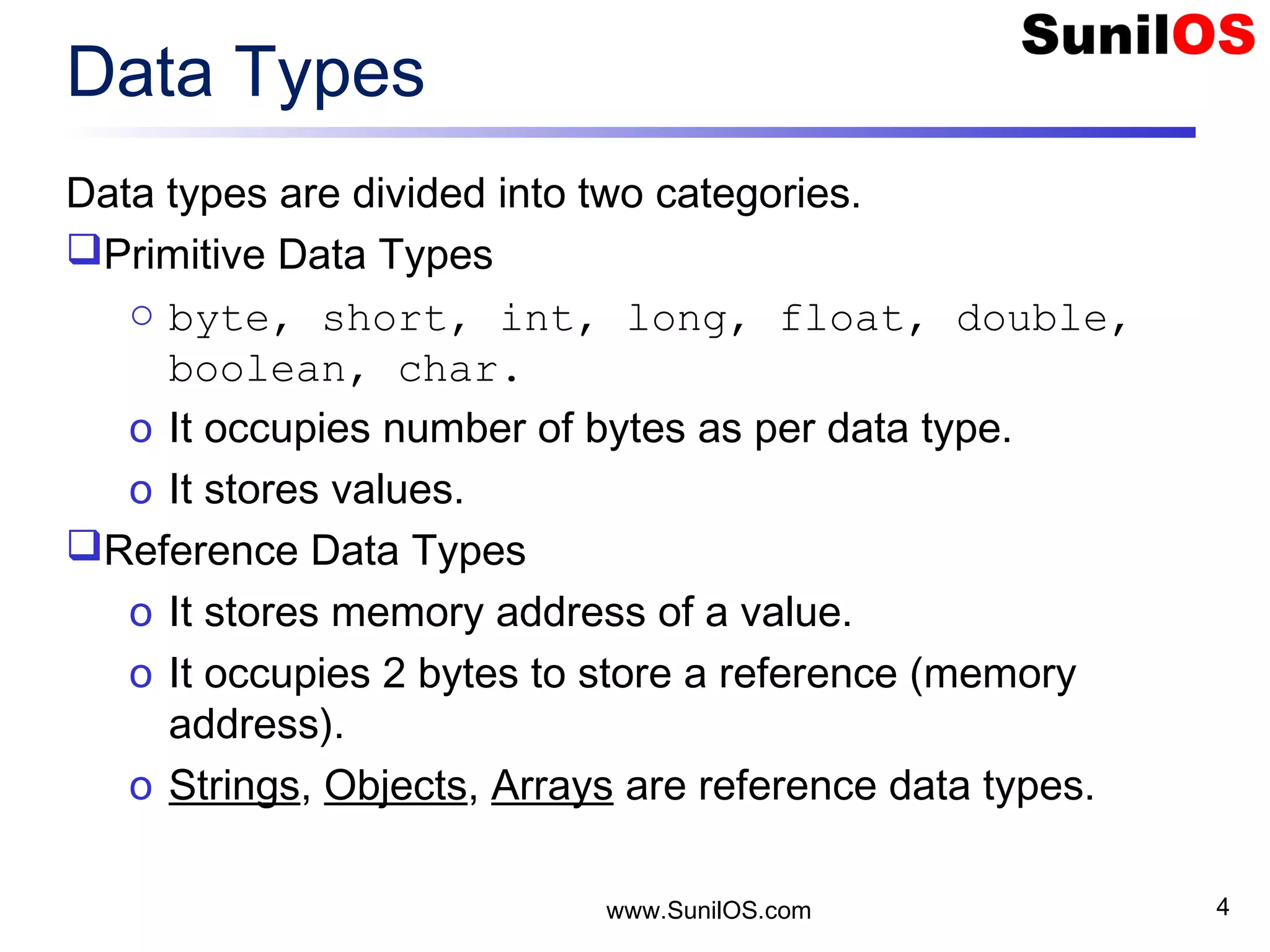 www.SunilOS.com 4 Data Types Data types are divided into two categories. Primitive Data Types o byte, short, int, long, float, double, boolean, char. o It occupies number of bytes as per data type. o It stores values. Reference Data Types o It stores memory address of a value. o It occupies 2 bytes to store a reference (memory address). o Strings, Objects, Arrays are reference data types. 