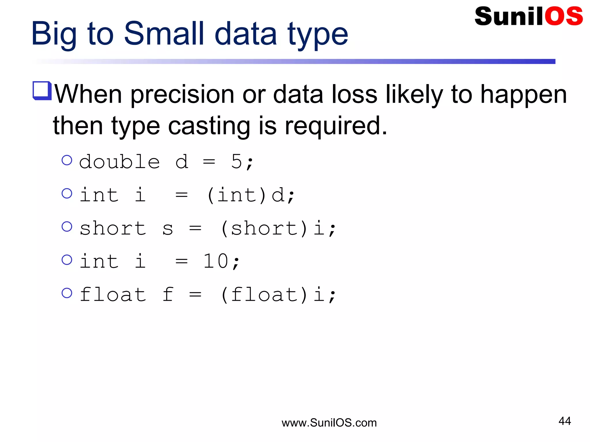 www.SunilOS.com 44 Big to Small data type When precision or data loss likely to happen then type casting is required. o double d = 5; o int i = (int)d; o short s = (short)i; o int i = 10; o float f = (float)i; 